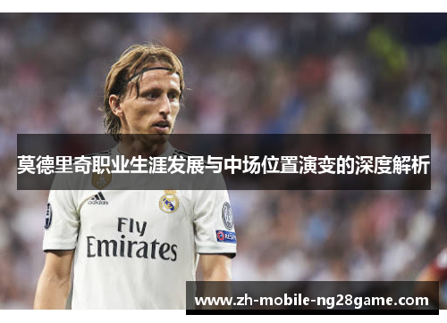 莫德里奇职业生涯发展与中场位置演变的深度解析 莫德里奇职业生涯发展与中场位置演变的深度解析