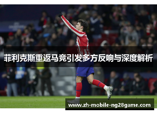 菲利克斯重返马竞引发多方反响与深度解析 菲利克斯重返马竞引发多方反响与深度解析