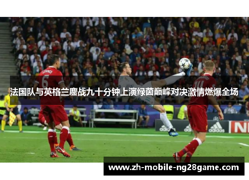 法国队与英格兰鏖战九十分钟上演绿茵巅峰对决激情燃爆全场