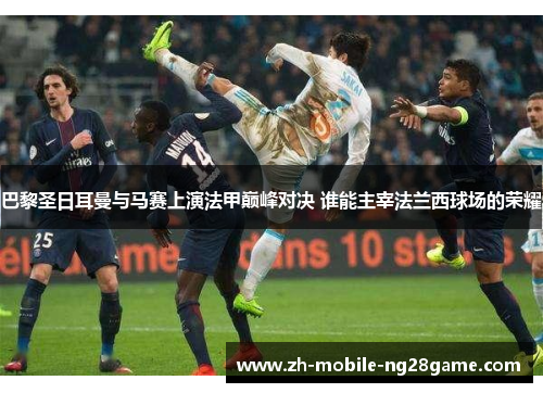 巴黎圣日耳曼与马赛上演法甲巅峰对决 谁能主宰法兰西球场的荣耀