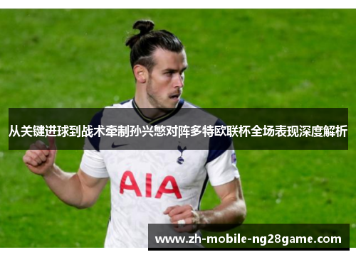 从关键进球到战术牵制孙兴慜对阵多特欧联杯全场表现深度解析 从关键进球到战术牵制孙兴慜对阵多特欧联杯全场表现深度解析