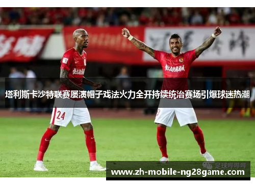 塔利斯卡沙特联赛屡演帽子戏法火力全开持续统治赛场引爆球迷热潮 塔利斯卡沙特联赛屡演帽子戏法火力全开持续统治赛场引爆球迷热潮