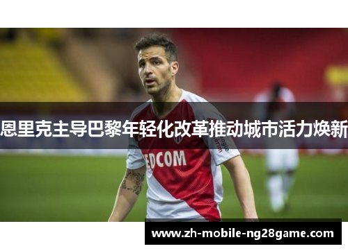 恩里克主导巴黎年轻化改革推动城市活力焕新 恩里克主导巴黎年轻化改革推动城市活力焕新