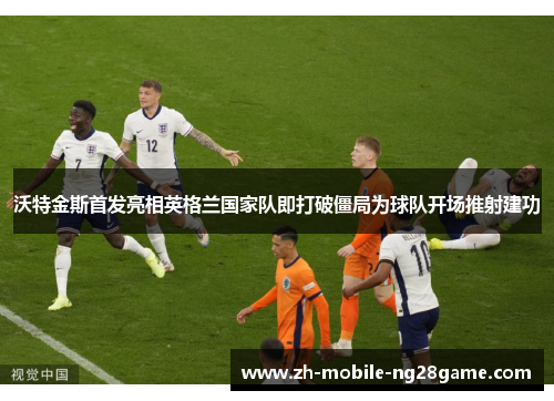 沃特金斯首发亮相英格兰国家队即打破僵局为球队开场推射建功