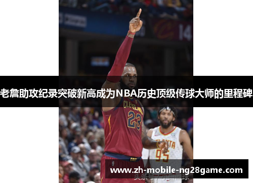 老詹助攻纪录突破新高成为NBA历史顶级传球大师的里程碑