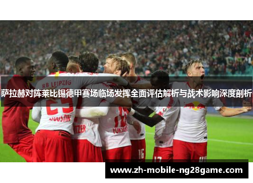 萨拉赫对阵莱比锡德甲赛场临场发挥全面评估解析与战术影响深度剖析