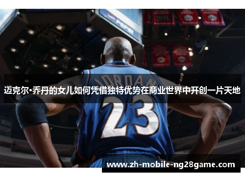 迈克尔·乔丹的女儿如何凭借独特优势在商业世界中开创一片天地 迈克尔·乔丹的女儿如何凭借独特优势在商业世界中开创一片天地