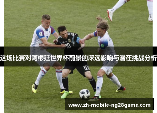 这场比赛对阿根廷世界杯前景的深远影响与潜在挑战分析