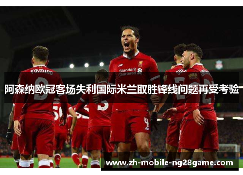 阿森纳欧冠客场失利国际米兰取胜锋线问题再受考验 阿森纳欧冠客场失利国际米兰取胜锋线问题再受考验