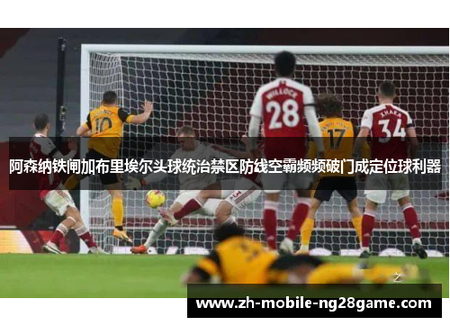 阿森纳铁闸加布里埃尔头球统治禁区防线空霸频频破门成定位球利器 阿森纳铁闸加布里埃尔头球统治禁区防线空霸频频破门成定位球利器