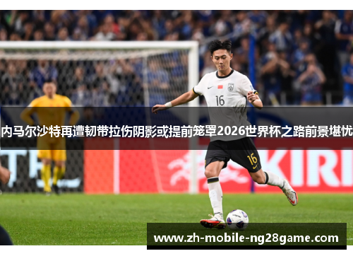 内马尔沙特再遭韧带拉伤阴影或提前笼罩2026世界杯之路前景堪忧