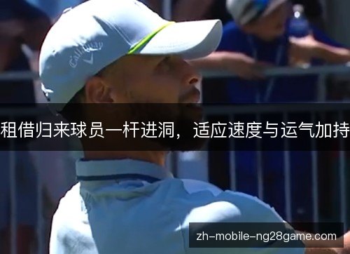 租借归来球员一杆进洞,适应速度与运气加持 租借归来球员一杆进洞,适应速度与运气加持